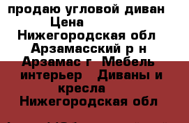 продаю угловой диван › Цена ­ 6 000 - Нижегородская обл., Арзамасский р-н, Арзамас г. Мебель, интерьер » Диваны и кресла   . Нижегородская обл.